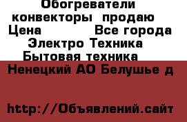 Обогреватели( конвекторы) продаю  › Цена ­ 2 200 - Все города Электро-Техника » Бытовая техника   . Ненецкий АО,Белушье д.